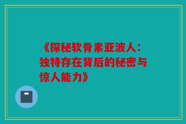《探秘软骨素亚波人：独特存在背后的秘密与惊人能力》