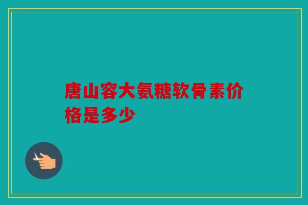 唐山容大氨糖软骨素价格是多少