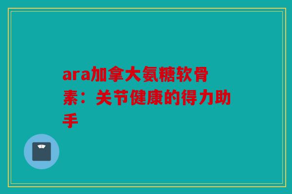 ara加拿大氨糖软骨素：关节健康的得力助手