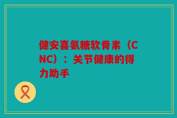 健安喜氨糖软骨素（CNC）：关节健康的得力助手