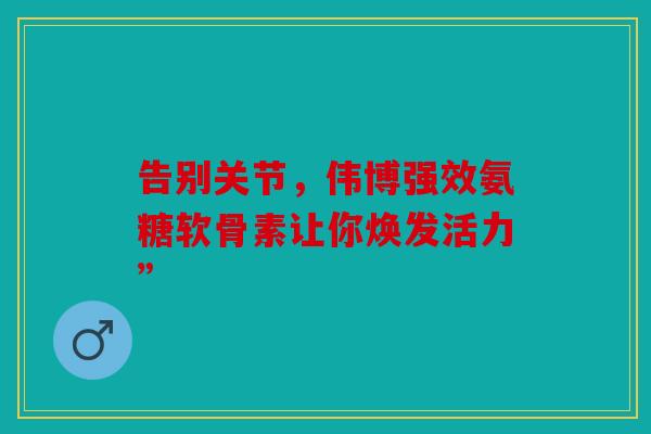 告别关节，伟博强效氨糖软骨素让你焕发活力”