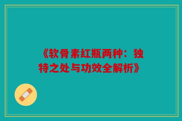 《软骨素红瓶两种：独特之处与功效全解析》