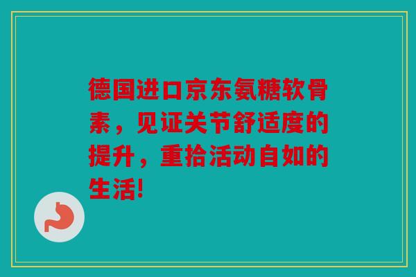 德国进口京东氨糖软骨素，见证关节舒适度的提升，重拾活动自如的生活!