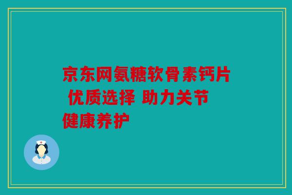 京东网氨糖软骨素钙片 优质选择 助力关节健康养护