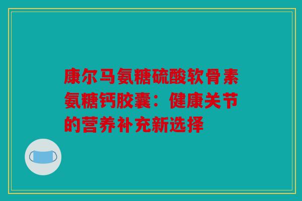 康尔马氨糖硫酸软骨素氨糖钙胶囊：健康关节的营养补充新选择