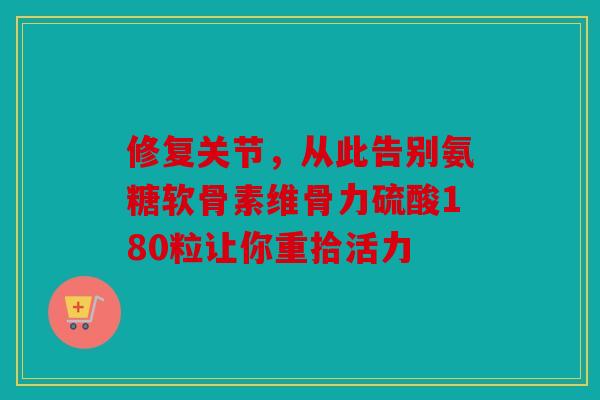 修复关节，从此告别氨糖软骨素维骨力硫酸180粒让你重拾活力