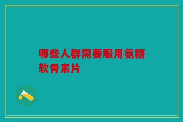 哪些人群需要服用氨糖软骨素片