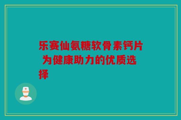乐赛仙氨糖软骨素钙片 为健康助力的优质选择