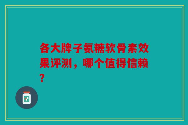 各大牌子氨糖软骨素效果评测，哪个值得信赖？