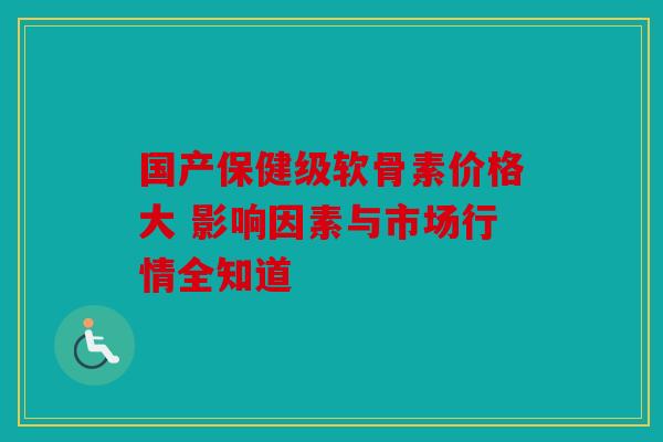 国产保健级软骨素价格大 影响因素与市场行情全知道