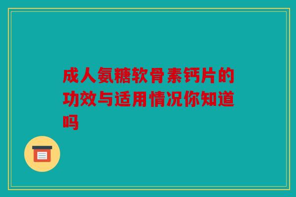 成人氨糖软骨素钙片的功效与适用情况你知道吗