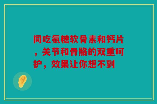 同吃氨糖软骨素和钙片，关节和骨骼的双重呵护，效果让你想不到