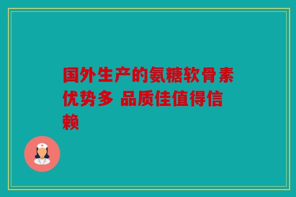 国外生产的氨糖软骨素优势多 品质佳值得信赖