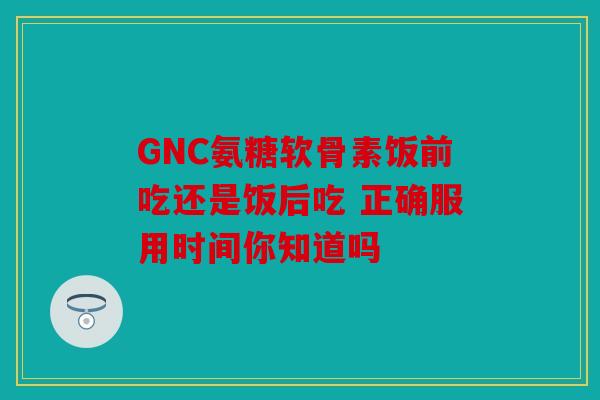 GNC氨糖软骨素饭前吃还是饭后吃 正确服用时间你知道吗