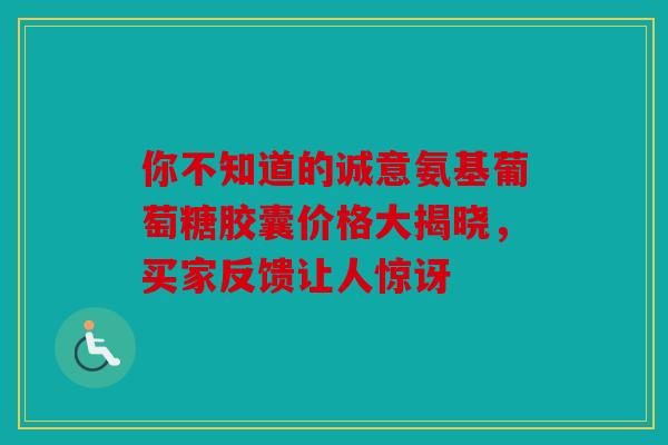 你不知道的诚意氨基葡萄糖胶囊价格大揭晓，买家反馈让人惊讶