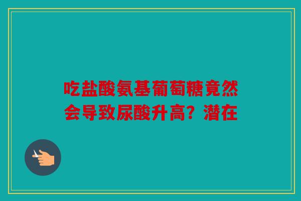 吃盐酸氨基葡萄糖竟然会导致尿酸升高？潜在