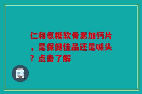 仁和氨糖软骨素加钙片，是保健佳品还是噱头？点击了解