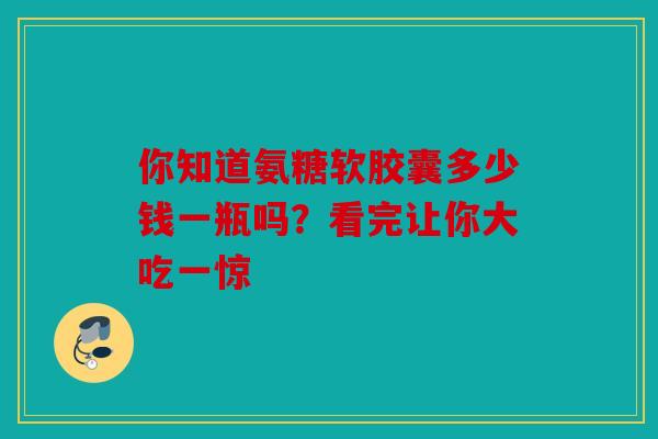 你知道氨糖软胶囊多少钱一瓶吗？看完让你大吃一惊