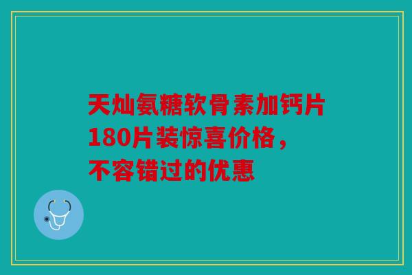 天灿氨糖软骨素加钙片180片装惊喜价格，不容错过的优惠