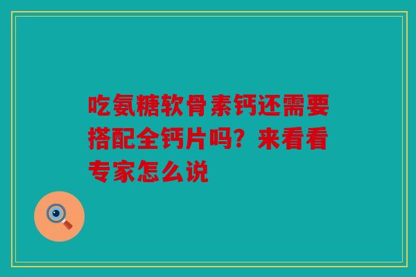 吃氨糖软骨素钙还需要搭配全钙片吗？来看看专家怎么说