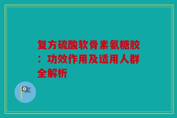 复方硫酸软骨素氨糖胶：功效作用及适用人群全解析