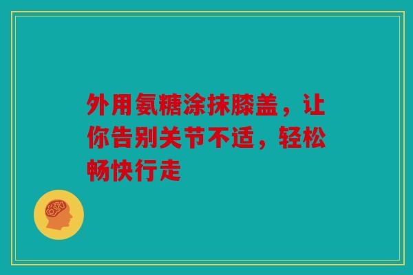 外用氨糖涂抹膝盖，让你告别关节不适，轻松畅快行走
