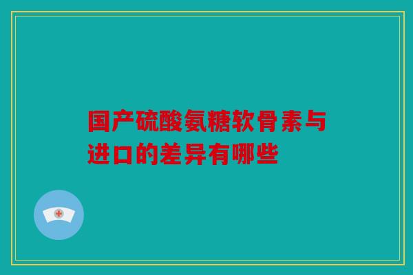 国产硫酸氨糖软骨素与进口的差异有哪些