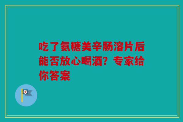 吃了氨糖美辛肠溶片后能否放心喝酒？专家给你答案