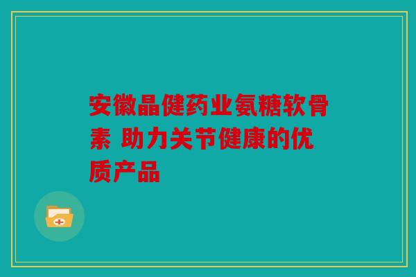 安徽晶健药业氨糖软骨素 助力关节健康的优质产品