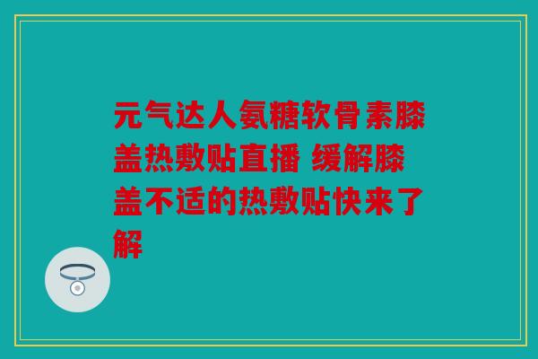 元气达人氨糖软骨素膝盖热敷贴直播 缓解膝盖不适的热敷贴快来了解