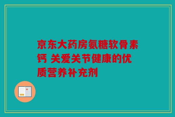 京东大药房氨糖软骨素钙 关爱关节健康的优质营养补充剂
