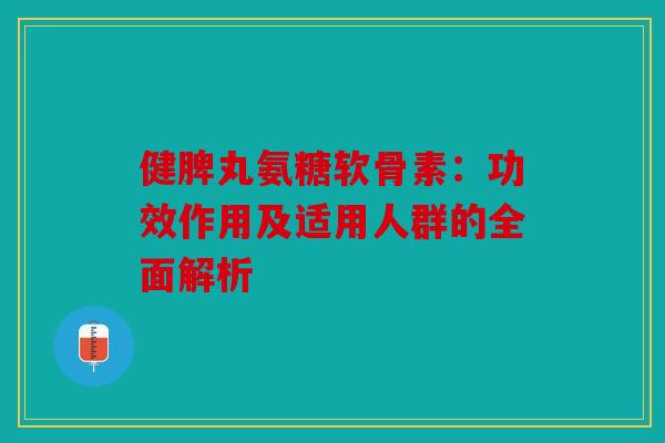健脾丸氨糖软骨素：功效作用及适用人群的全面解析