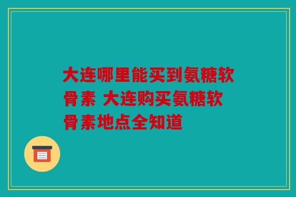 大连哪里能买到氨糖软骨素 大连购买氨糖软骨素地点全知道