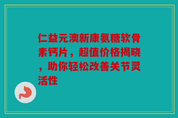 仁益元澳新康氨糖软骨素钙片，超值价格揭晓，助你轻松改善关节灵活性