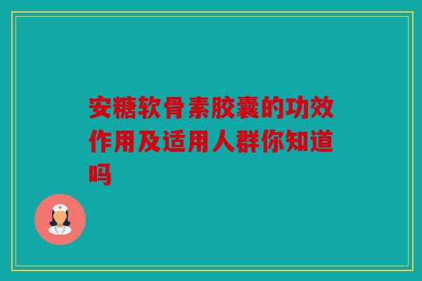 安糖软骨素胶囊的功效作用及适用人群你知道吗
