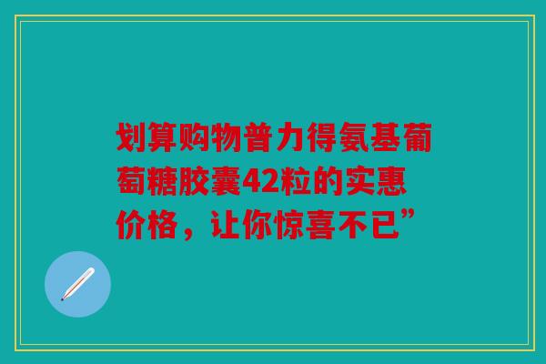 划算购物普力得氨基葡萄糖胶囊42粒的实惠价格，让你惊喜不已”