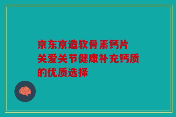 京东京造软骨素钙片 关爱关节健康补充钙质的优质选择