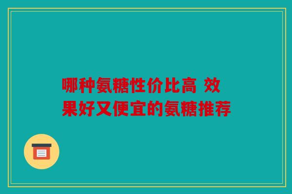 哪种氨糖性价比高 效果好又便宜的氨糖推荐