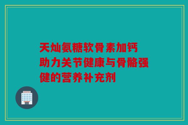 天灿氨糖软骨素加钙 助力关节健康与骨骼强健的营养补充剂
