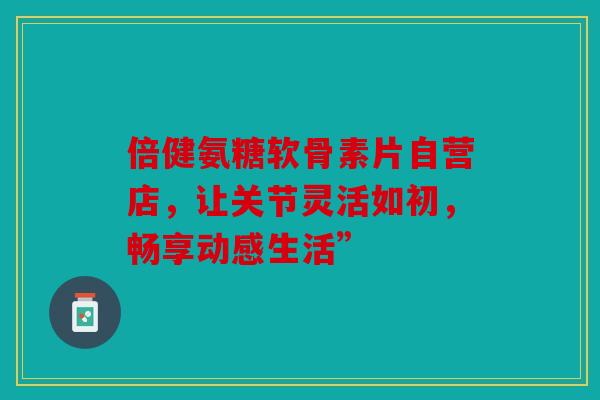 倍健氨糖软骨素片自营店，让关节灵活如初，畅享动感生活”