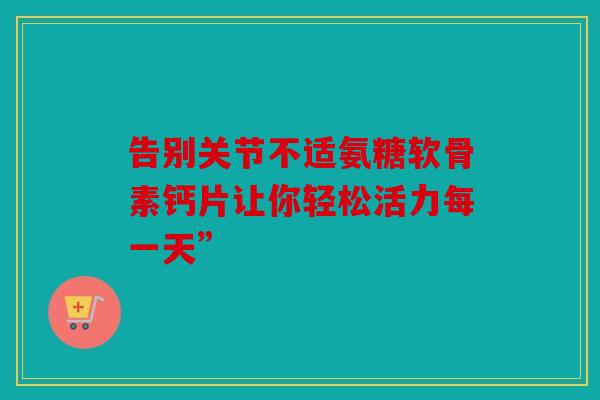 告别关节不适氨糖软骨素钙片让你轻松活力每一天”