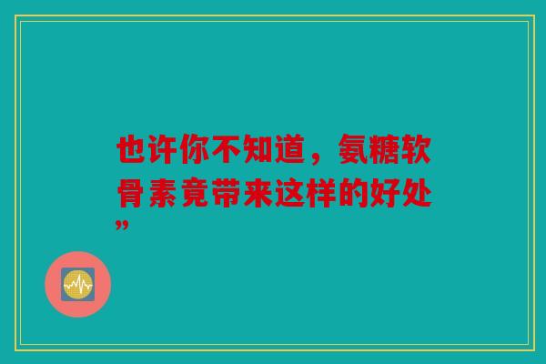 也许你不知道，氨糖软骨素竟带来这样的好处”