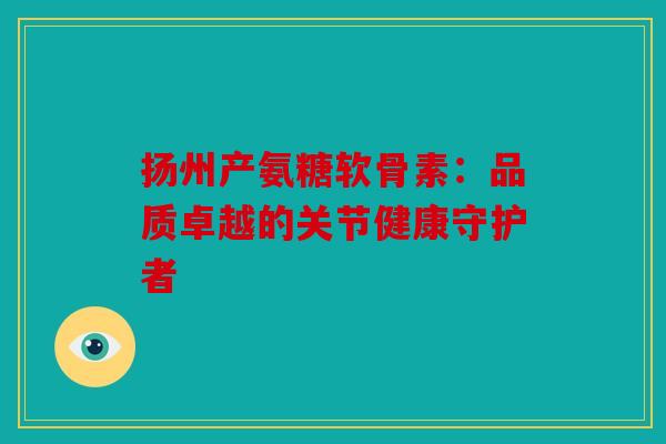 扬州产氨糖软骨素：品质卓越的关节健康守护者
