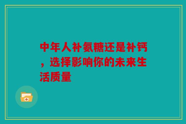 中年人补氨糖还是补钙，选择影响你的未来生活质量