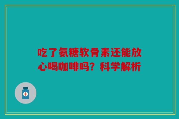 吃了氨糖软骨素还能放心喝咖啡吗？科学解析