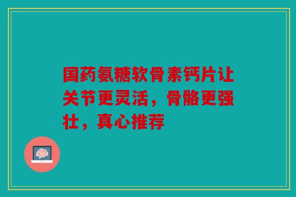 国药氨糖软骨素钙片让关节更灵活，骨骼更强壮，真心推荐