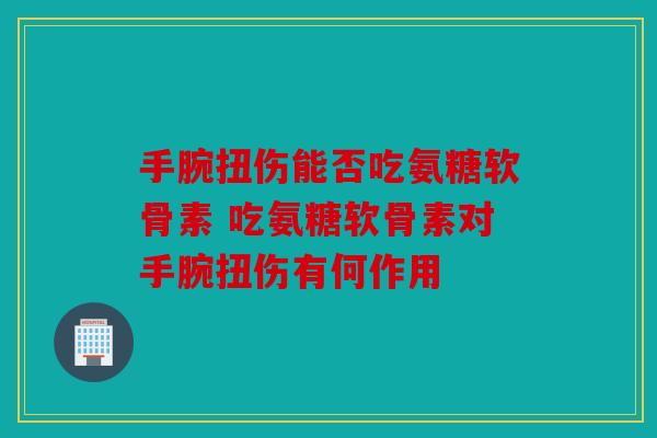 手腕扭伤能否吃氨糖软骨素 吃氨糖软骨素对手腕扭伤有何作用