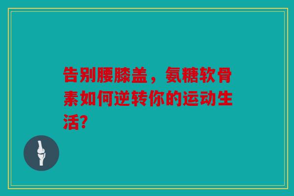 告别腰膝盖，氨糖软骨素如何逆转你的运动生活？