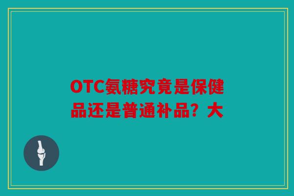 OTC氨糖究竟是保健品还是普通补品？大