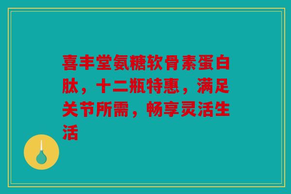 喜丰堂氨糖软骨素蛋白肽，十二瓶特惠，满足关节所需，畅享灵活生活